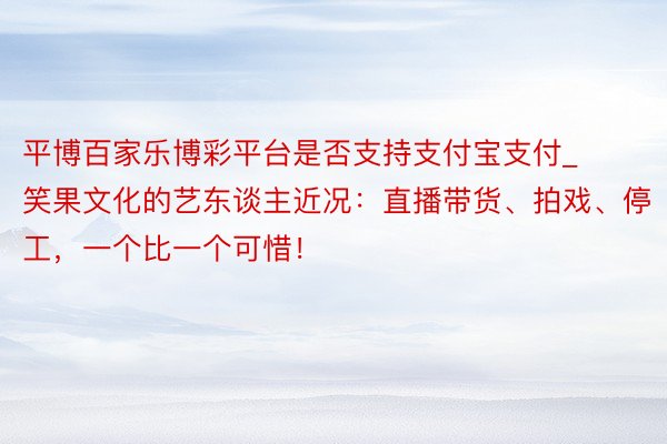 平博百家乐博彩平台是否支持支付宝支付_笑果文化的艺东谈主近况：直播带货、拍戏、停工，一个比一个可惜！