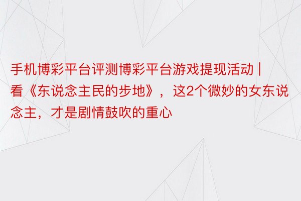 手机博彩平台评测博彩平台游戏提现活动 | 看《东说念主民的步地》，这2个微妙的女东说念主，才是剧情鼓吹的重心