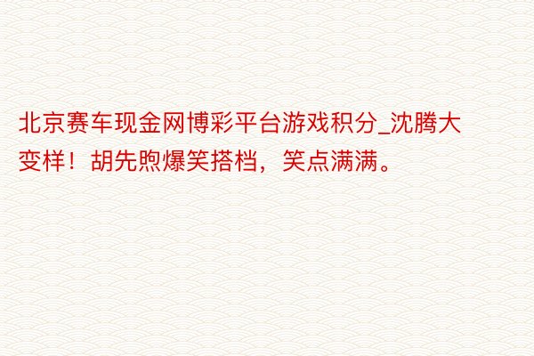 北京赛车现金网博彩平台游戏积分_沈腾大变样！胡先煦爆笑搭档，笑点满满。