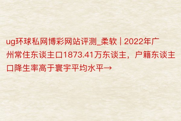 ug环球私网博彩网站评测_柔软 | 2022年广州常住东谈主口1873.41万东谈主，户籍东谈主口降生率高于寰宇平均水平→