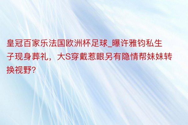 皇冠百家乐法国欧洲杯足球_曝许雅钧私生子现身葬礼，大S穿戴惹眼另有隐情帮妹妹转换视野？