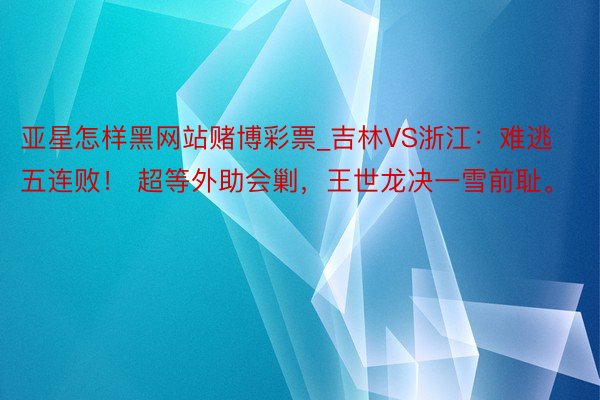 亚星怎样黑网站赌博彩票_吉林VS浙江：难逃五连败！ 超等外助会剿，王世龙决一雪前耻。