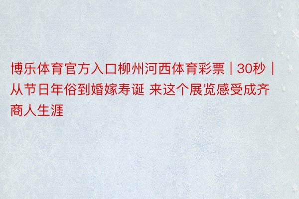 博乐体育官方入口柳州河西体育彩票 | 30秒｜从节日年俗到婚嫁寿诞 来这个展览感受成齐商人生涯