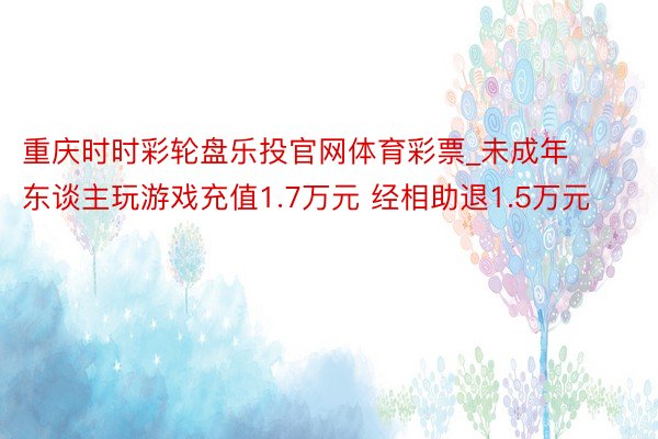 重庆时时彩轮盘乐投官网体育彩票_未成年东谈主玩游戏充值1.7万元 经相助退1.5万元