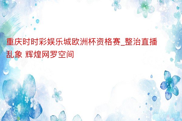 重庆时时彩娱乐城欧洲杯资格赛_整治直播乱象 辉煌网罗空间