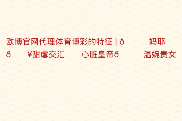 欧博官网代理体育博彩的特征 | 🆘妈耶🔥甜虐交汇‼️心脏皇帝🆚温婉贵女