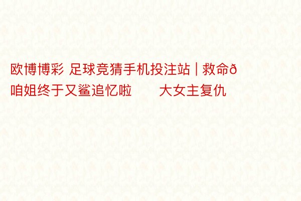 欧博博彩 足球竞猜手机投注站 | 救命🆘咱姐终于又鲨追忆啦‼️大女主复仇