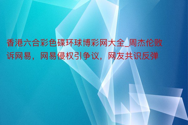 香港六合彩色碟环球博彩网大全_周杰伦败诉网易，网易侵权引争议，网友共识反弹