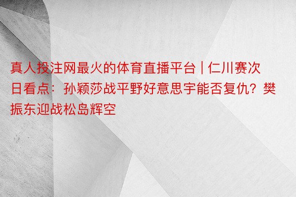 真人投注网最火的体育直播平台 | 仁川赛次日看点：孙颖莎战平野好意思宇能否复仇？樊振东迎战松岛辉空