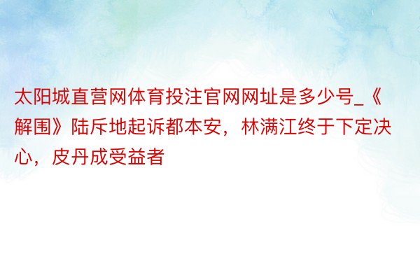 太阳城直营网体育投注官网网址是多少号_《解围》陆斥地起诉都本安，林满江终于下定决心，皮丹成受益者