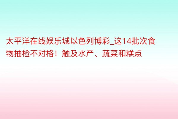 太平洋在线娱乐城以色列博彩_这14批次食物抽检不对格！触及水产、蔬菜和糕点