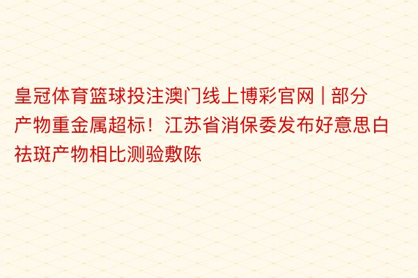 皇冠体育篮球投注澳门线上博彩官网 | 部分产物重金属超标！江苏省消保委发布好意思白祛斑产物相比测验敷陈