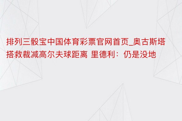 排列三骰宝中国体育彩票官网首页_奥古斯塔搭救裁减高尔夫球距离 里德利：仍是没地