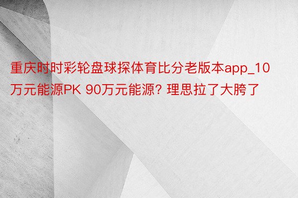 重庆时时彩轮盘球探体育比分老版本app_10万元能源PK 90万元能源? 理思拉了大胯了