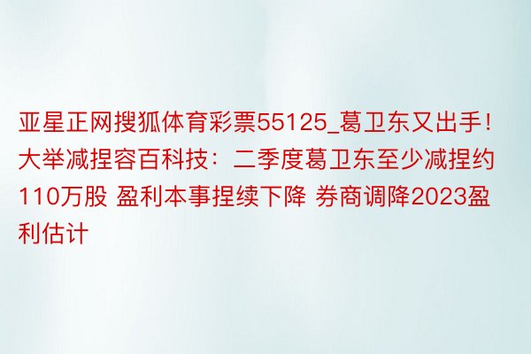 亚星正网搜狐体育彩票55125_葛卫东又出手！大举减捏容百科技：二季度葛卫东至少减捏约110万股 盈利本事捏续下降 券商调降2023盈利估计