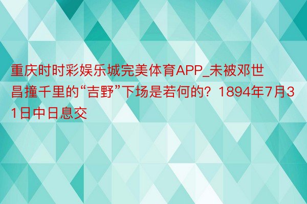 重庆时时彩娱乐城完美体育APP_未被邓世昌撞千里的“吉野”下场是若何的？1894年7月31日中日息交