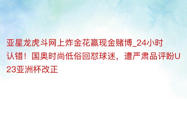 亚星龙虎斗网上炸金花赢现金赌博_24小时认错！国奥时尚低俗回怼球迷，遭严肃品评盼U23亚洲杯改正