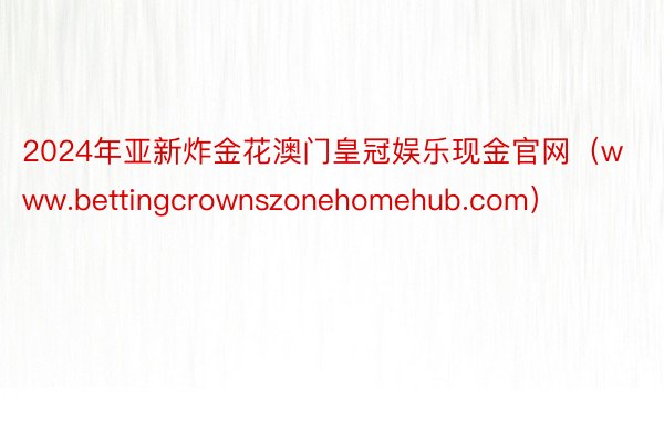 2024年亚新炸金花澳门皇冠娱乐现金官网（www.bettingcrownszonehomehub.com）