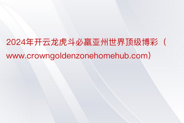 2024年开云龙虎斗必羸亚州世界顶级博彩（www.crowngoldenzonehomehub.com）