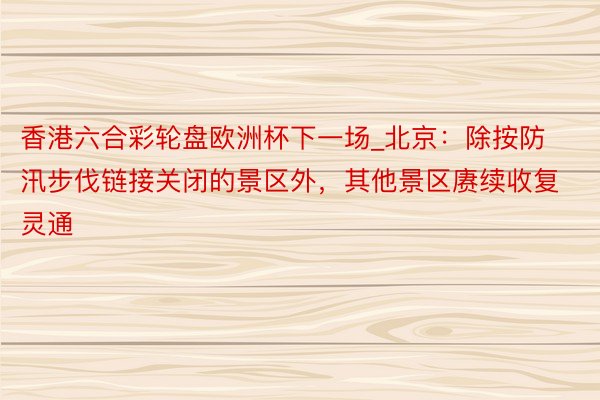 香港六合彩轮盘欧洲杯下一场_北京：除按防汛步伐链接关闭的景区外，其他景区赓续收复灵通