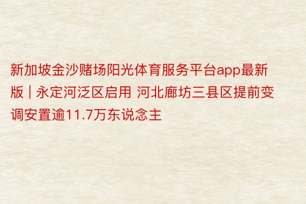 新加坡金沙赌场阳光体育服务平台app最新版 | 永定河泛区启用 河北廊坊三县区提前变调安置逾11.7万东说念主