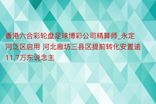 香港六合彩轮盘足球博彩公司精算师_永定河泛区启用 河北廊坊三县区提前转化安置逾11.7万东说念主