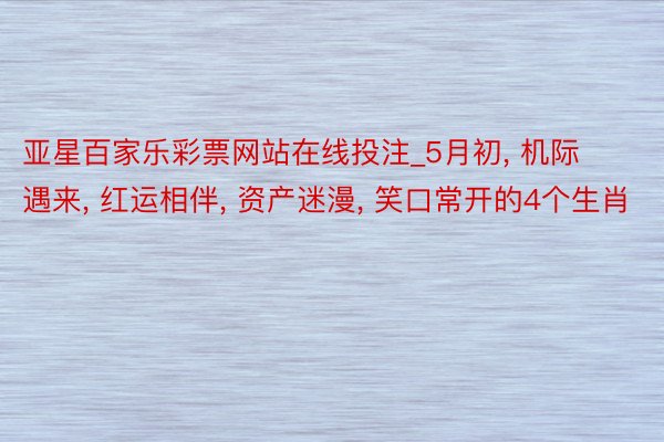 亚星百家乐彩票网站在线投注_5月初, 机际遇来, 红运相伴, 资产迷漫, 笑口常开的4个生肖