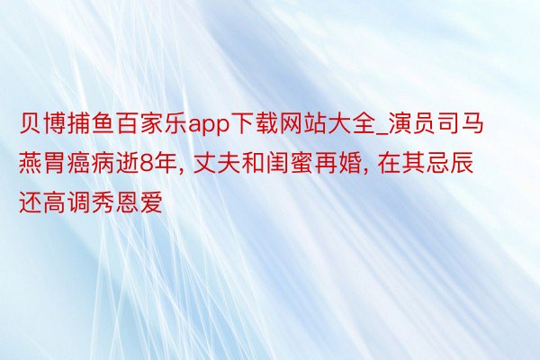 贝博捕鱼百家乐app下载网站大全_演员司马燕胃癌病逝8年, 丈夫和闺蜜再婚, 在其忌辰还高调秀恩爱