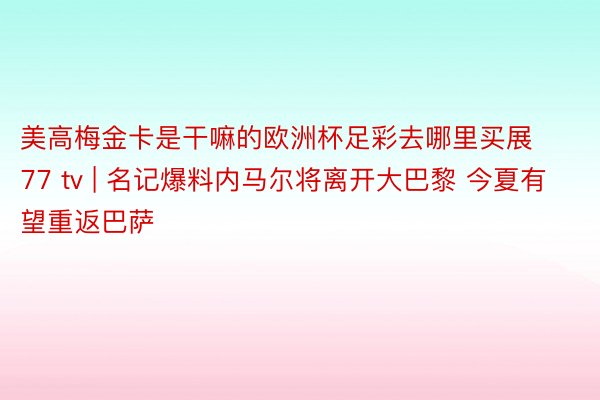 美高梅金卡是干嘛的欧洲杯足彩去哪里买展77 tv | 名记爆料内马尔将离开大巴黎 今夏有望重返巴萨