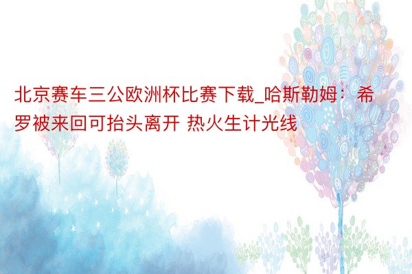 北京赛车三公欧洲杯比赛下载_哈斯勒姆：希罗被来回可抬头离开 热火生计光线