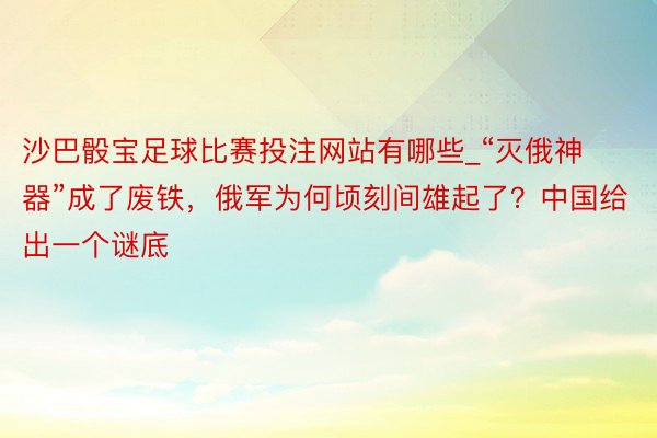 沙巴骰宝足球比赛投注网站有哪些_“灭俄神器”成了废铁，俄军为何顷刻间雄起了？中国给出一个谜底