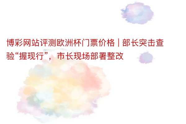 博彩网站评测欧洲杯门票价格 | 部长突击查验“握现行”，市长现场部署整改