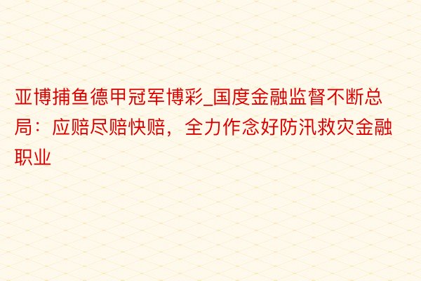 亚博捕鱼德甲冠军博彩_国度金融监督不断总局：应赔尽赔快赔，全力作念好防汛救灾金融职业