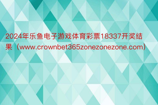 2024年乐鱼电子游戏体育彩票18337开奖结果（www.crownbet365zonezonezone.com）