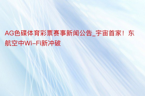 AG色碟体育彩票赛事新闻公告_宇宙首家！东航空中Wi-Fi新冲破