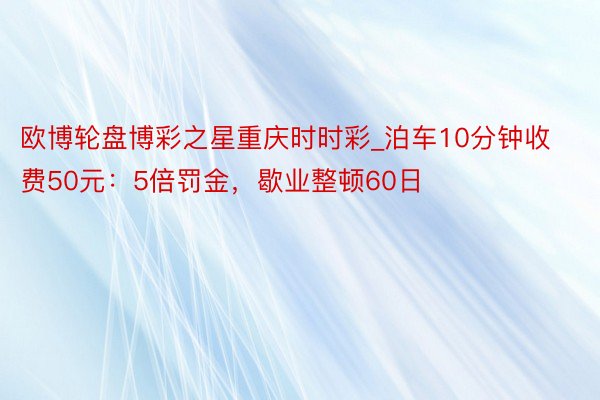 欧博轮盘博彩之星重庆时时彩_泊车10分钟收费50元：5倍罚金，歇业整顿60日