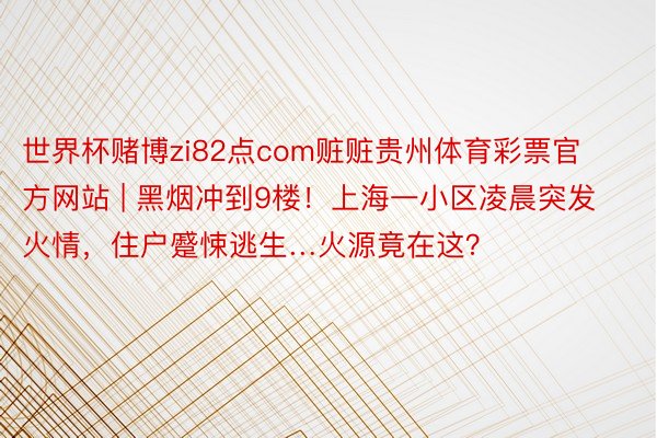 世界杯赌博zi82点com赃赃贵州体育彩票官方网站 | 黑烟冲到9楼！上海一小区凌晨突发火情，住户蹙悚逃生…火源竟在这？