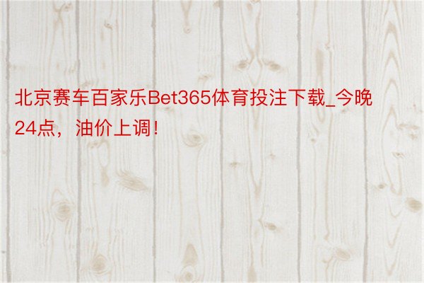 北京赛车百家乐Bet365体育投注下载_今晚24点，油价上调！