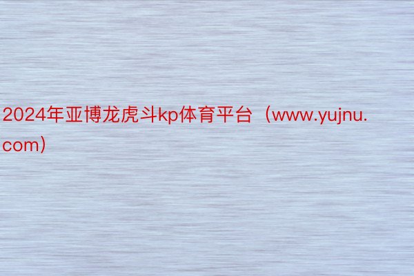 2024年亚博龙虎斗kp体育平台（www.yujnu.com）