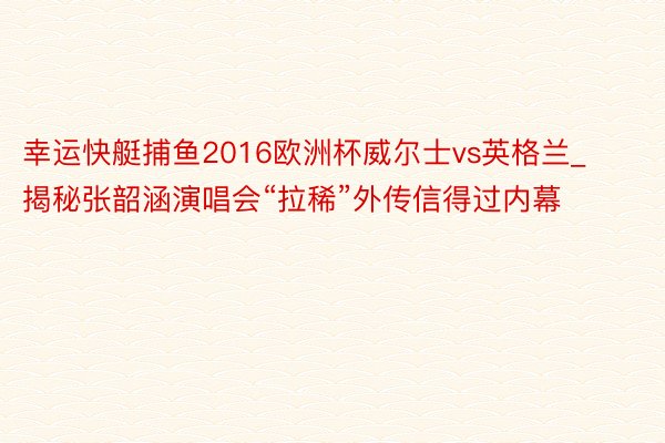 幸运快艇捕鱼2016欧洲杯威尔士vs英格兰_揭秘张韶涵演唱会“拉稀”外传信得过内幕