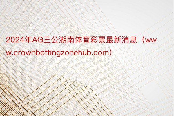 2024年AG三公湖南体育彩票最新消息（www.crownbettingzonehub.com）