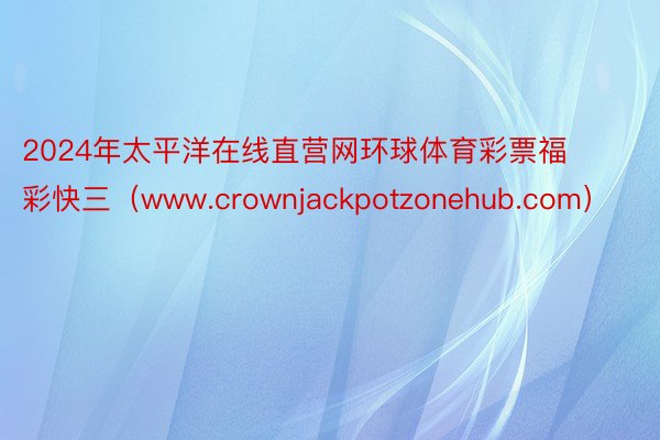 2024年太平洋在线直营网环球体育彩票福彩快三（www.crownjackpotzonehub.com）