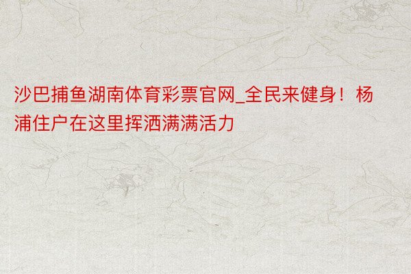 沙巴捕鱼湖南体育彩票官网_全民来健身！杨浦住户在这里挥洒满满活力