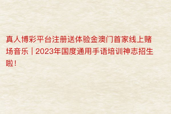 真人博彩平台注册送体验金澳门首家线上赌场音乐 | 2023年国度通用手语培训神志招生啦！