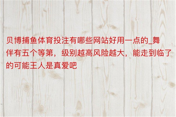 贝博捕鱼体育投注有哪些网站好用一点的_舞伴有五个等第，级别越高风险越大，能走到临了的可能王人是真爱吧