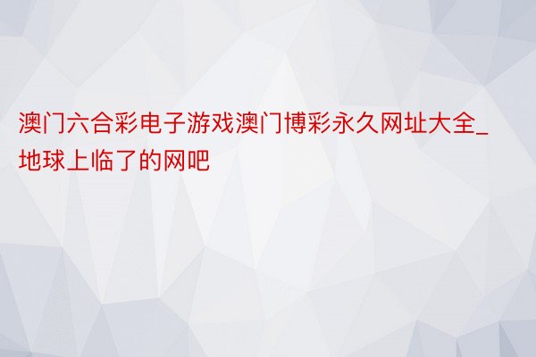 澳门六合彩电子游戏澳门博彩永久网址大全_地球上临了的网吧