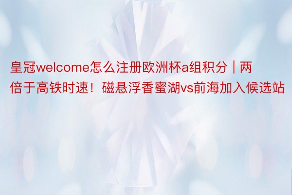 皇冠welcome怎么注册欧洲杯a组积分 | 两倍于高铁时速！磁悬浮香蜜湖vs前海加入候选站