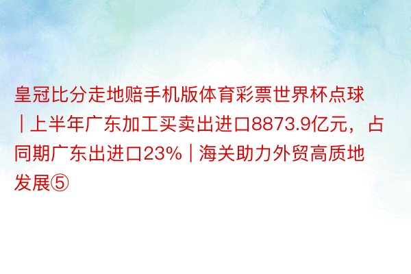 皇冠比分走地赔手机版体育彩票世界杯点球 | 上半年广东加工买卖出进口8873.9亿元，占同期广东出进口23% | 海关助力外贸高质地发展⑤