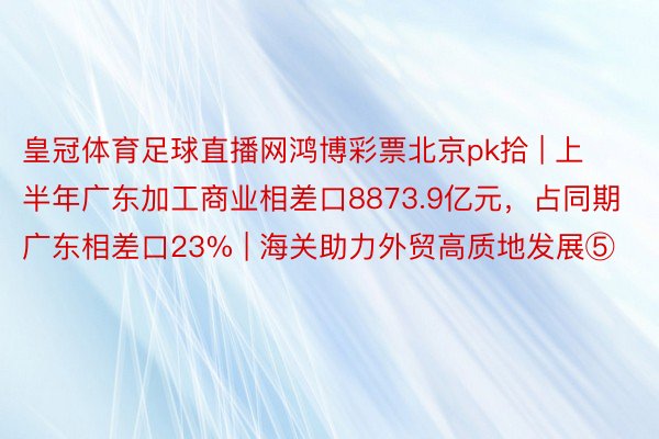 皇冠体育足球直播网鸿博彩票北京pk拾 | 上半年广东加工商业相差口8873.9亿元，占同期广东相差口23% | 海关助力外贸高质地发展⑤