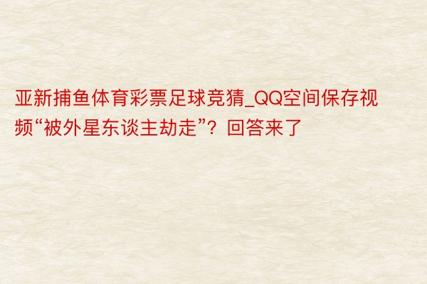 亚新捕鱼体育彩票足球竞猜_QQ空间保存视频“被外星东谈主劫走”？回答来了